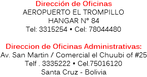 Dirección de Oficinas
AEROPUERTO EL TROMPILLO
HANGAR N° 84
Tel: 3315254 • Cel: 78044480 Direccion de Oficinas Administrativas:
Av. San Martin / Comercial el Chuubi of #25 Telf . 3335222 • Cel.75016120
Santa Cruz - Bolivia